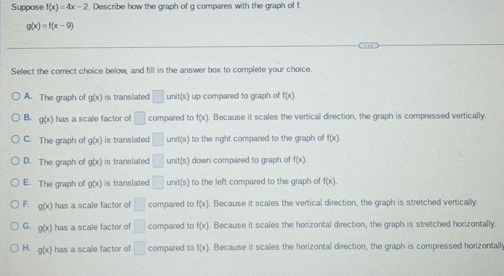 Suppose f(x)=4x-2. Describe how the graph of g compares with the graph of f.
g(x)=f(x-9)
Select the correct choice below, and fill in the answer box to complete your choice.
A. The graph of g(x) is translated □ unit(s) up compared to graph of f(x).
B. g(x) has a scale factor of □ compared to f(x). Because it scales the vertical direction, the graph is compressed vertically.
C. The graph of g(x) is translated □ unit(s) to the right compared to the graph of f(x).
D. The graph of g(x) is translated □ unit(s) down compared to graph of f(x).
E. The graph of g(x) is translated □ unit(s) to the left compared to the graph of f(x).
F. g(x) has a scale factor of □ compared to f(x). Because it scales the vertical direction, the graph is stretched vertically.
G. g(x) has a scale factor of □ compared to f(x). Because it scales the horizontal direction, the graph is stretched horizontally.
H. g(x) has a scale factor of □ compared to f(x) Because it scales the horizontal direction, the graph is compressed horizontall