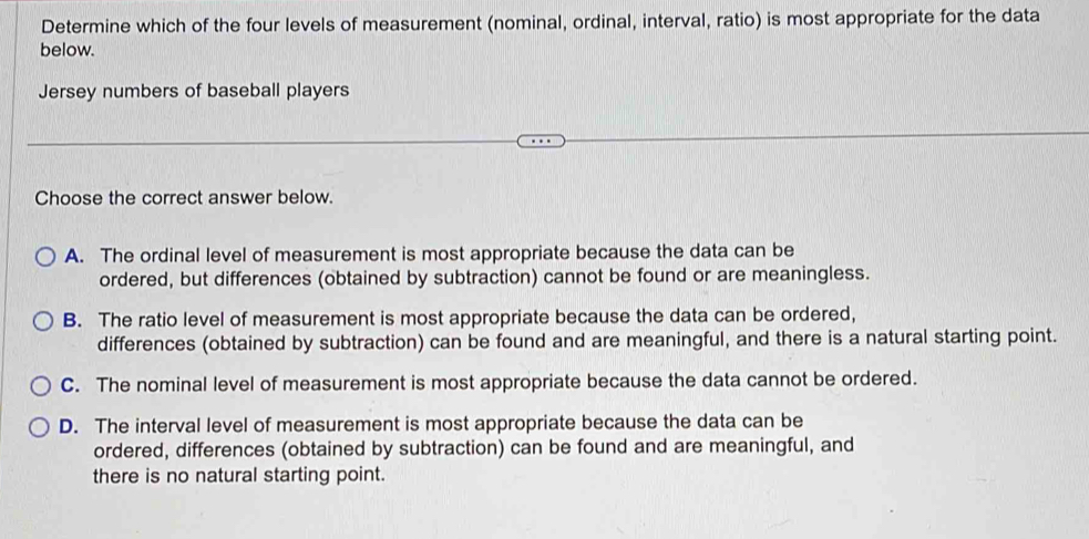 Determine which of the four levels of measurement (nominal, ordinal, interval, ratio) is most appropriate for the data
below.
Jersey numbers of baseball players
Choose the correct answer below.
A. The ordinal level of measurement is most appropriate because the data can be
ordered, but differences (obtained by subtraction) cannot be found or are meaningless.
B. The ratio level of measurement is most appropriate because the data can be ordered,
differences (obtained by subtraction) can be found and are meaningful, and there is a natural starting point.
C. The nominal level of measurement is most appropriate because the data cannot be ordered.
D. The interval level of measurement is most appropriate because the data can be
ordered, differences (obtained by subtraction) can be found and are meaningful, and
there is no natural starting point.