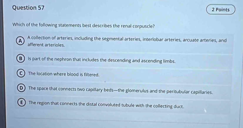 Which of the following statements best describes the renal corpuscle?
A A collection of arteries, including the segmental arteries, interlobar arteries, arcuate arteries, and
afferent arterioles.
B) is part of the nephron that includes the descending and ascending limbs.
C The location where blood is filtered.
D) The space that connects two capillary beds—the glomerulus and the peritubular capillaries.
E) The region that connects the distal convoluted tubule with the collecting duct.