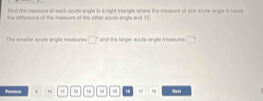 Find the measure of each acute angle in a right triangle where the measure of one acute angle is twice 
the difference of the measure of the other acute angle and 12. 
The smaller acute angle measures □° and the larger acute angle measures □°
Previous 10 1 13 1 18 10 17 10 Next