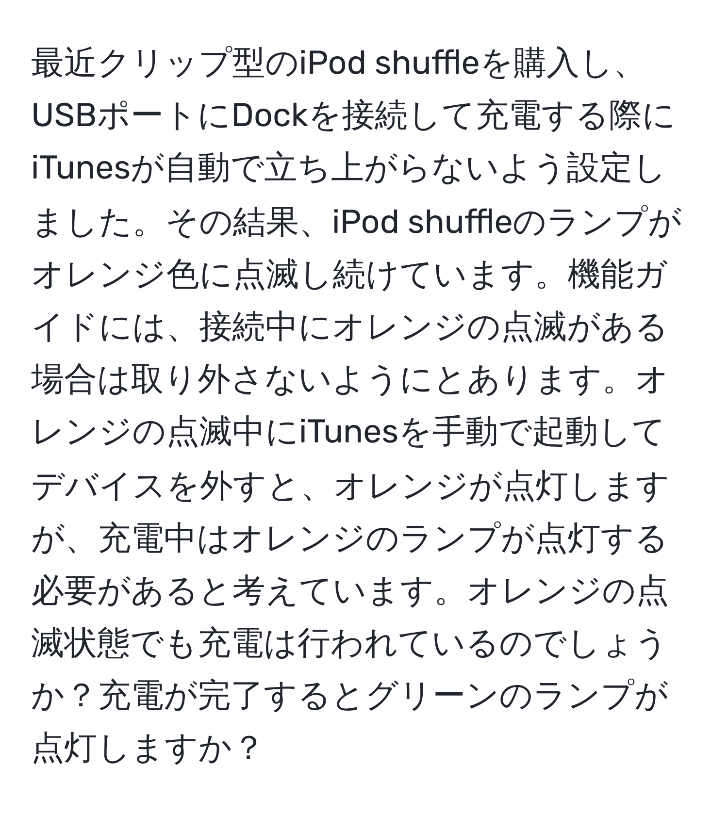 最近クリップ型のiPod shuffleを購入し、USBポートにDockを接続して充電する際にiTunesが自動で立ち上がらないよう設定しました。その結果、iPod shuffleのランプがオレンジ色に点滅し続けています。機能ガイドには、接続中にオレンジの点滅がある場合は取り外さないようにとあります。オレンジの点滅中にiTunesを手動で起動してデバイスを外すと、オレンジが点灯しますが、充電中はオレンジのランプが点灯する必要があると考えています。オレンジの点滅状態でも充電は行われているのでしょうか？充電が完了するとグリーンのランプが点灯しますか？