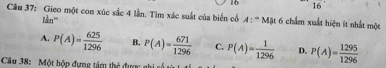 16
16
Câu 37: Gieo một con xúc sắc 4 lần. Tìm xác suất của biến cố A : “Mặt 6 chấm xuất hiện ít nhất một
lần"
A. P(A)= 625/1296  B. P(A)= 671/1296  C. P(A)= 1/1296  D. P(A)= 1295/1296 
Câu 38: Một hộp đựng tám thẻ được a