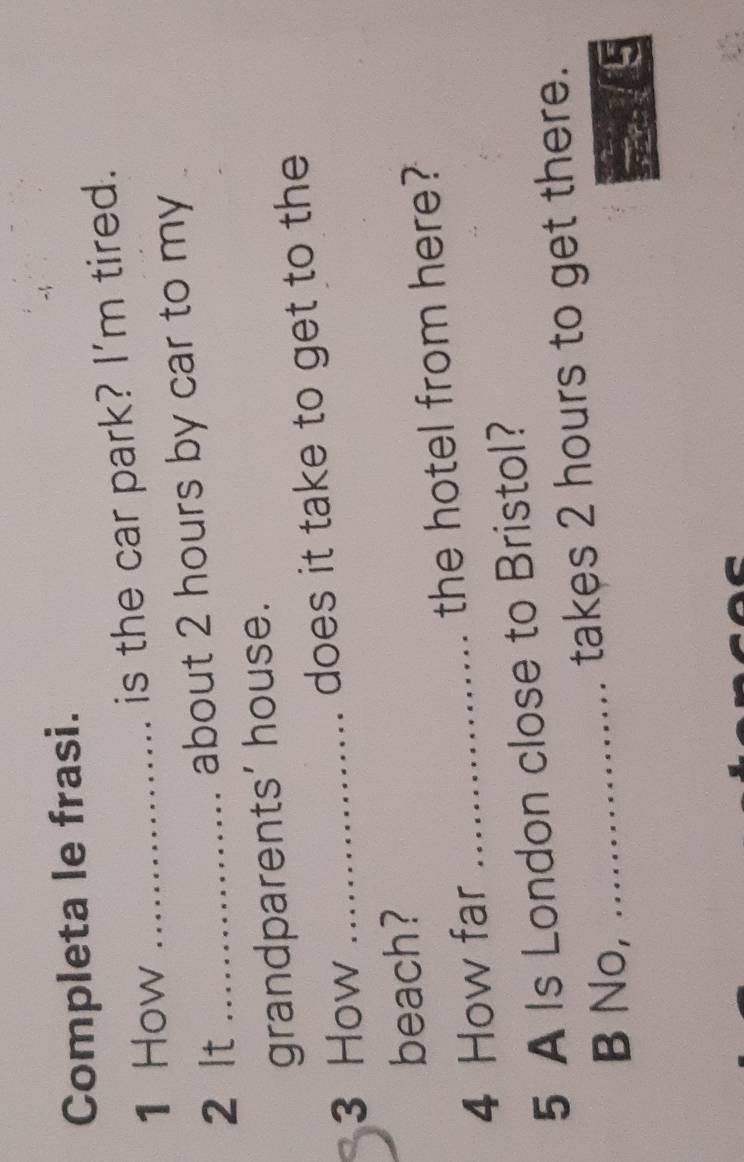 Completa le frasi. 
1 How _is the car park? I'm tired. 
2 lt _about 2 hours by car to my 
grandparents’ house. 
3 How _does it take to get to the 
beach? 
4 How far _the hotel from here? 
5 A Is London close to Bristol? 
B No,_ takes 2 hours to get there.