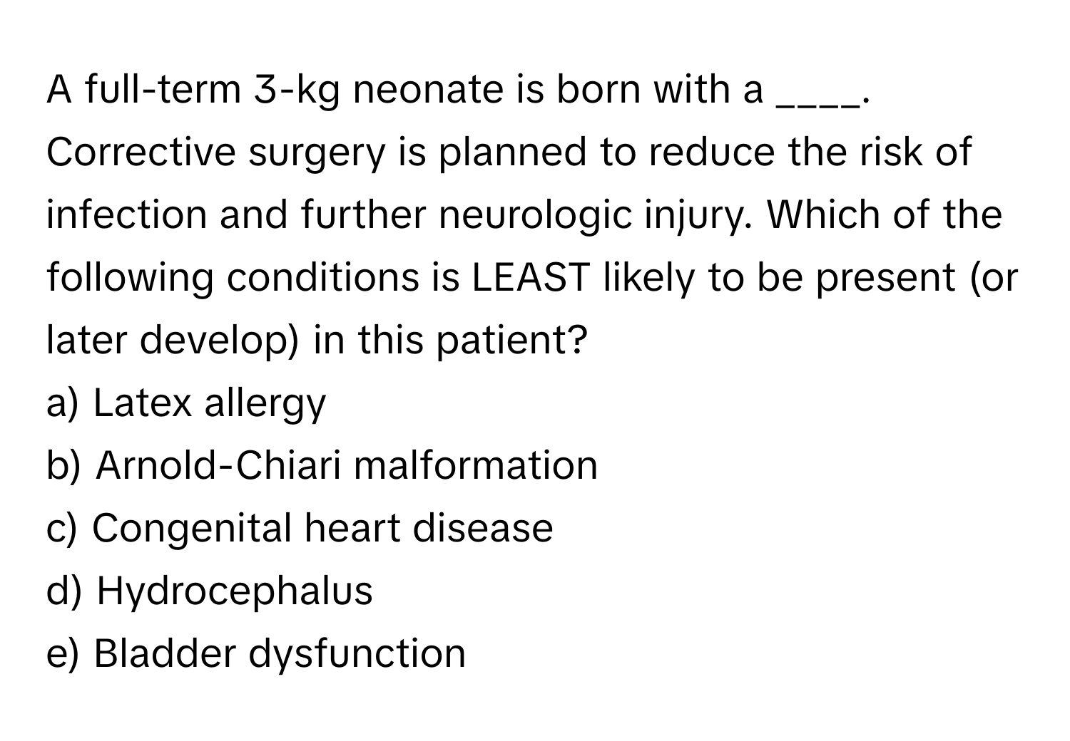 A full-term 3-kg neonate is born with a ____. Corrective surgery is planned to reduce the risk of infection and further neurologic injury. Which of the following conditions is LEAST likely to be present (or later develop) in this patient?

a) Latex allergy
b) Arnold-Chiari malformation
c) Congenital heart disease
d) Hydrocephalus
e) Bladder dysfunction