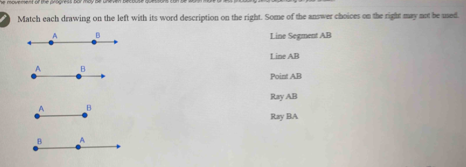 he movement of the progress bar may be uneven because quessions can be wo 
Match each drawing on the left with its word description on the right. Some of the answer choices on the right may not be used.
Line Segment AB
Line AB
Point AB
Ray AB
Ray BA