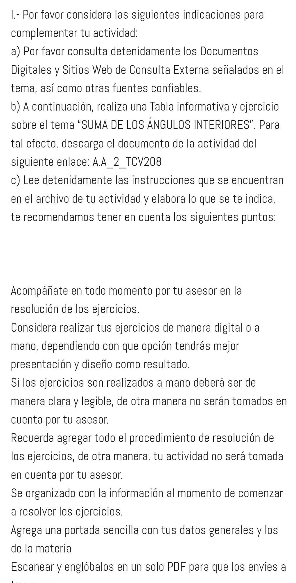 Por favor considera las siguientes indicaciones para 
complementar tu actividad: 
a) Por favor consulta detenidamente los Documentos 
Digitales y Sitios Web de Consulta Externa señalados en el 
tema, así como otras fuentes confiables. 
b) A continuación, realiza una Tabla informativa y ejercicio 
sobre el tema “SUMA DE LOS ÁNGULOS INTERIORES”. Para 
tal efecto, descarga el documento de la actividad del 
siguiente enlace: A.A_2_TCV208 
c) Lee detenidamente las instrucciones que se encuentran 
en el archivo de tu actividad y elabora lo que se te indica, 
te recomendamos tener en cuenta los siguientes puntos: 
Acompáñate en todo momento por tu asesor en la 
resolución de los ejercicios. 
Considera realizar tus ejercicios de manera digital o a 
mano, dependiendo con que opción tendrás mejor 
presentación y diseño como resultado. 
Si los ejercicios son realizados a mano deberá ser de 
manera clara y legible, de otra manera no serán tomados en 
cuenta por tu asesor. 
Recuerda agregar todo el procedimiento de resolución de 
los ejercicios, de otra manera, tu actividad no será tomada 
en cuenta por tu asesor. 
Se organizado con la información al momento de comenzar 
a resolver los ejercicios. 
Agrega una portada sencilla con tus datos generales y los 
de la materia 
Escanear y englóbalos en un solo PDF para que los envíes a