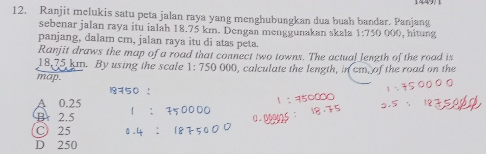 1449/1
12. Ranjit melukis satu peta jalan raya yang menghubungkan dua buah bandar. Panjang
sebenar jalan raya itu ialah 18.75 km. Dengan menggunakan skala 1:750 000, hitung
panjang, dalam cm, jalan raya itu di atas peta.
Ranjit draws the map of a road that connect two towns. The actual length of the road is
18.75 km. By using the scale 1:750000 , calculate the length, in cm, of the road on the
map.
A 0.25
Br 2.5
C 25
D 250