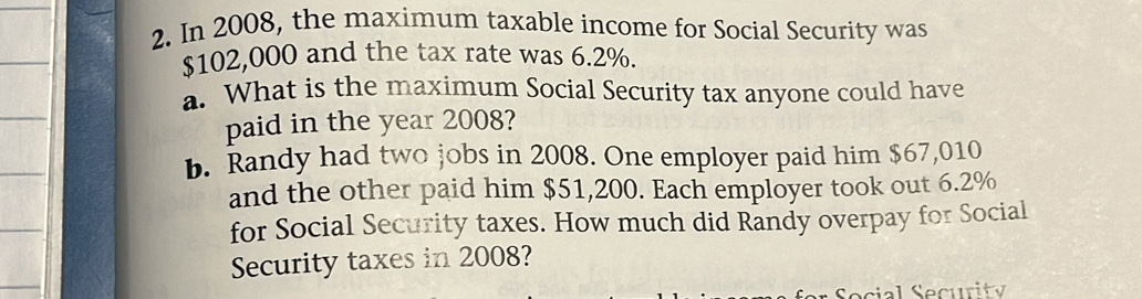 In 2008, the maximum taxable income for Social Security was
$102,000 and the tax rate was 6.2%. 
a. What is the maximum Social Security tax anyone could have 
paid in the year 2008? 
b. Randy had two jobs in 2008. One employer paid him $67,010
and the other paid him $51,200. Each employer took out 6.2%
for Social Security taxes. How much did Randy overpay for Social 
Security taxes in 2008?