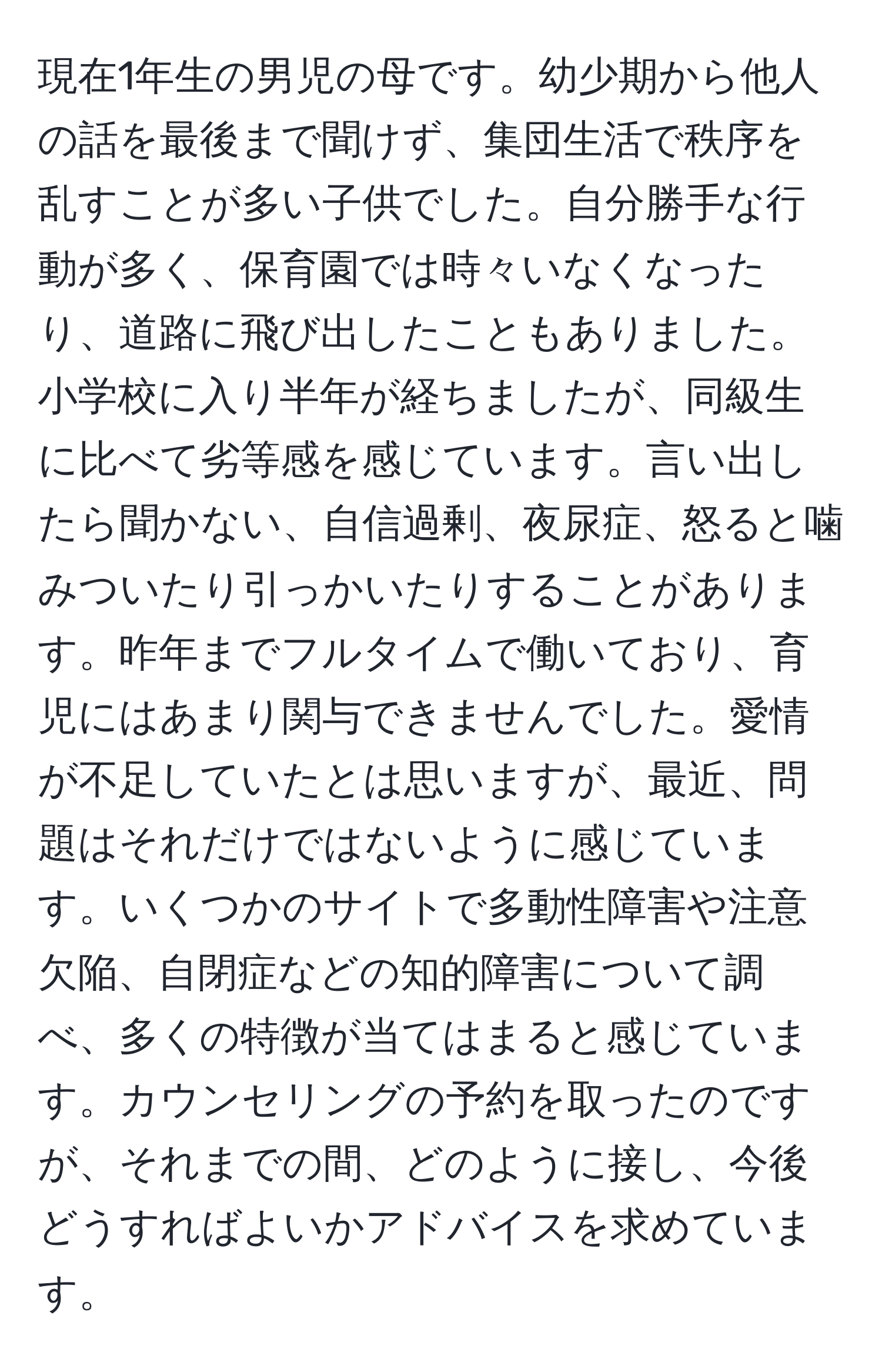 現在1年生の男児の母です。幼少期から他人の話を最後まで聞けず、集団生活で秩序を乱すことが多い子供でした。自分勝手な行動が多く、保育園では時々いなくなったり、道路に飛び出したこともありました。小学校に入り半年が経ちましたが、同級生に比べて劣等感を感じています。言い出したら聞かない、自信過剰、夜尿症、怒ると噛みついたり引っかいたりすることがあります。昨年までフルタイムで働いており、育児にはあまり関与できませんでした。愛情が不足していたとは思いますが、最近、問題はそれだけではないように感じています。いくつかのサイトで多動性障害や注意欠陥、自閉症などの知的障害について調べ、多くの特徴が当てはまると感じています。カウンセリングの予約を取ったのですが、それまでの間、どのように接し、今後どうすればよいかアドバイスを求めています。