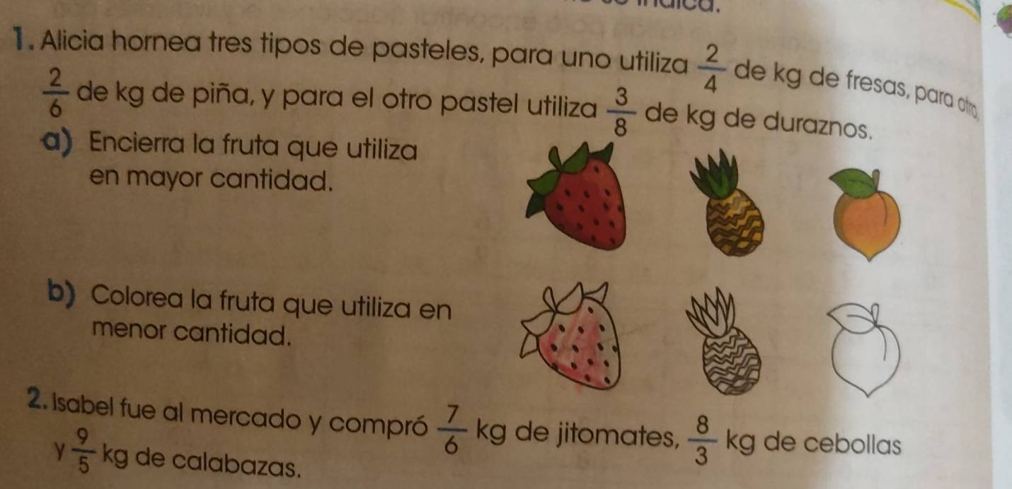 1 . Alicia hornea tres tipos de pasteles, para uno utiliza  2/4  de kg de fresas, para atr
 2/6  de kg de piña, y para el otro pastel utiliza  3/8  de kg de duraznos. 
a) Encierra la fruta que utiliza 
en mayor cantidad. 
b) Colorea la fruta que utiliza en 
menor cantidad. 
2. Isabel fue al mercado y compró  7/6  kg de jitomates,  8/3  kg de cebollas 
γ  9/5  kg de calabazas.