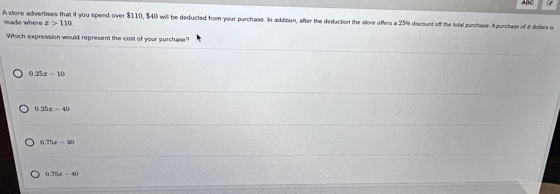 ABC
A store advertises that if you spend over $110, $40 will be deducted from your purchase. In addition, after the deduction the store offers a 25% discount off the total purchase. Apurchase of z dollars is
made where x>110. 
Which expression would represent the cost of your purchase?
0.25x-10
0.25x-40
0.75x-30
0.75x-40