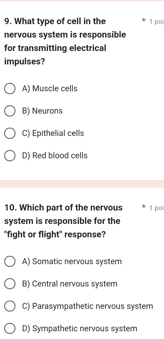 What type of cell in the 1 poi
nervous system is responsible
for transmitting electrical
impulses?
A) Muscle cells
B) Neurons
C) Epithelial cells
D) Red blood cells
10. Which part of the nervous 1 poi
system is responsible for the
"fight or flight" response?
A) Somatic nervous system
B) Central nervous system
C) Parasympathetic nervous system
D) Sympathetic nervous system