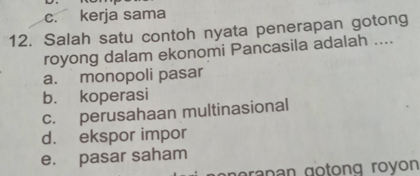 c. kerja sama
12. Salah satu contoh nyata penerapan gotong
royong dalam ekonomi Pancasila adalah ....
a. monopoli pasar
b. koperasi
c. perusahaan multinasional
d. ekspor impor
e. pasar saham
n eran an gotong royon