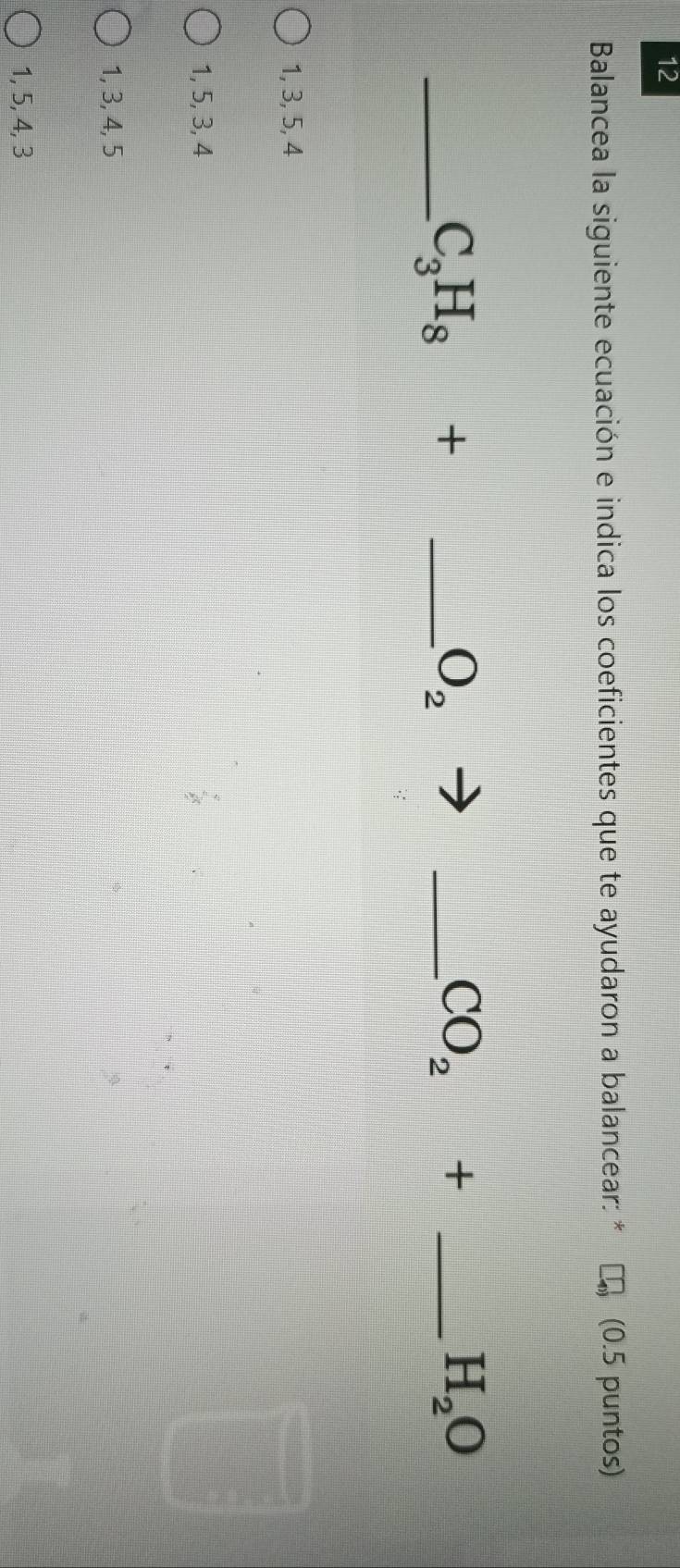 Balancea la siguiente ecuación e indica los coeficientes que te ayudaron a balancear: * (0.5 puntos)
_ C_3H_8+ _
O_2
_ CO_2+ _
H_2O
1, 3, 5, 4
1, 5, 3, 4
1, 3, 4, 5
1, 5, 4, 3
