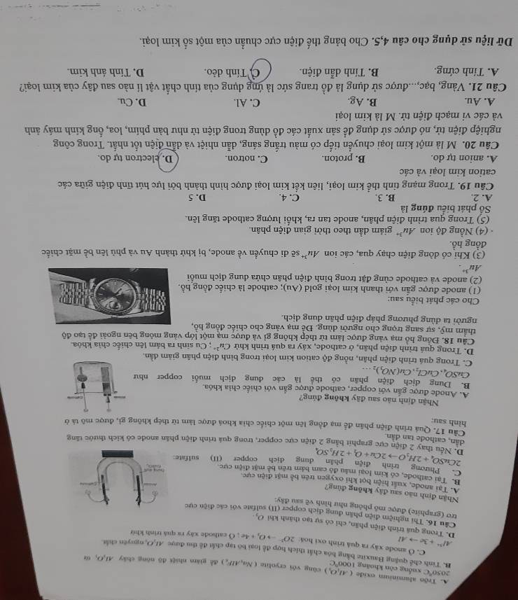 A. Trộn aluminium oxide (AI_1O_2)
2050°C xuống còn khoāng 1000°C cāng véi eryolite (Na_2AlF_2) đề giám nhiệt đō nóng chây Al_1O_1
B. Tinh chế quảng Bauxite bằng bóa chất thích hợp để loại bộ tạp chất đề thu được AI,O, nguyên chất
C. Ô anode xây ra quả trình oxi hoá 2O^(2-)to O_2+4e 10
Al^(3+)+3eto Al cathode xây ra quả trình khứ
D. Trong quá trình điện phần, chỉ có sự tạo thành khi O_2
Câu 16. Thi nghiệm điện phần dung dịch copper (II) ate với các điện cực
trơ (graphite) được mô phỏng như hình vẽ sau đây:
Nhận định não sau đây không đùng?
A. Tại anode, xuất hiện bọt khi oxygen trên bề mặt điện cực.
B. Tại cathode, có kim loại màu đó cam bám trên bề mặt điện cực
C. Phương trình điện phân  dung địch copper (II) sulfate
2CuSO_4+2H_2Oto 2Cu+O_2+2H_2SO_4
D. Nếu thay 2 điện cực graphit bằng 2 điện cực copper, trong quá trình điện phần anode có kích thước tăng
dân, cathode tan dân
Cầu 17. Quá trình điện phân để mạ đồng lên một chiếc chia khoá được làm từ thép không gì, được mô tả ở
hình sau:
Nhận định nào sau đây không đúng?
A. Anode được gắn với copper, cathode được gắn với chiếc chìa khóa
B. Dung dịch điện phân có thể là các dung dịch muối copper như
CuSO_4,CuCl_2,Cu(NO_3)_2...
C. Trong quá trình điện phân, nồng độ cation kim loại trong bình điện phân giảm dần.
D. Trong quá trình điện phân, ở cathode, xảy ra quá trình khử Cu^(2+); Cu sinh ra bảm lên chiếc chìa khóa.
Câu 18. Đồng hồ mạ vàng được làm từ thép không gỉ và được mạ một lớp vàng mỏng bên ngoài để tạo độ
thẩm mỹ, sự sang trọng cho người dùng. Đề mạ vàng cho chiếc đồng hồ,
người ta dùng phương pháp điện phân dung dịch.
Cho các phát biểu sau:
(1) anode được gắn với thanh kim loại gold (Au); cathode là chiếc đồng h
(2) anode và cathode cùng đặt trong bình điện phân chứa dung địch muối
Au^(3+).
(3) Khi có dòng điện chạy qua, các ion Au^(3+) sẽ di chuyển ve anode, bị khử thành Au và phủ lên bề mặt chiếc
đồng hồ.
(4) Nồng độ ion Au^(3+) giảm dần theo thời gian điện phân.
(5) Trong qua trình điện phân, anode tan ra, khối lượng cathode tăng lên.
Số phát biểu đúng là
A. 2. B. 3. C. 4. D. 5
Câu 19. Trong mạng tinh thể kim loại, liên kết kim loại được hình thành bởi lực hút tĩnh điện giữa các
cation kim loại và các
A. anion tự do. B. proton. C. notron. D. electron tự do.
Câu 20. M là một kim loại chuyển tiếp có màu trắng sáng, dẫn nhiệt và dẫn điện tốt nhất. Trong công
nghiệp điện tử, nó được sử dụng để sản xuất các đồ dùng trong điện tử như bản phím, loa, ổng kính máy ảnh
và các vi mạch điện tử. M là kim loại
A. Au. B. Ag. C. Al. D. Cu.
Câu 21. Vàng, bạc,...được sử dụng là đồ trang sức là ứng dụng của tính chất vật lí nào sau đây của kim loại?
A. Tính cứng. B. Tính dẫn điện.  Tính dẻo. D. Tính ảnh kim.
Dữ liệu sử dụng cho câu 4,5. Cho bảng thế điện cực chuẩn của một số kim loại.