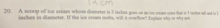 A scoop of ice cream whose diameter is 3 inches goes on an ice cream cone that is 5 inches tall and is 2
inches in diameter. If the ice cream melts, will it overflow? Explain why or why not.