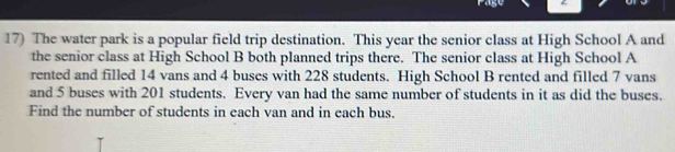 Page 
17) The water park is a popular field trip destination. This year the senior class at High School A and 
the senior class at High School B both planned trips there. The senior class at High School A 
rented and filled 14 vans and 4 buses with 228 students. High School B rented and filled 7 vans 
and 5 buses with 201 students. Every van had the same number of students in it as did the buses. 
Find the number of students in each van and in each bus.