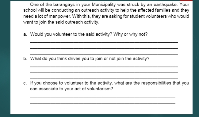 One of the barangays in your Municipality was struck by an earthquake. Your 
school will be conducting an outreach activity to help the affected families and they 
need a lot of manpower. With this, they are asking for student volunteers who would 
want to join the said outreach activity. 
a. Would you volunteer to the said activity? Why or why not? 
_ 
_ 
_ 
b. What do you think drives you to join or not join the activity? 
_ 
_ 
_ 
c. If you choose to volunteer to the activity, what are the responsibilities that you 
can associate to your act of voluntarism? 
_ 
_ 
_