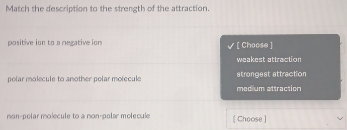 Match the description to the strength of the attraction.
positive ion to a negative ion
[ Choose ]
weakest attraction
polar molecule to another polar molecule strongest attraction
medium attraction
non-polar molecule to a non-polar molecule [ Choose ]