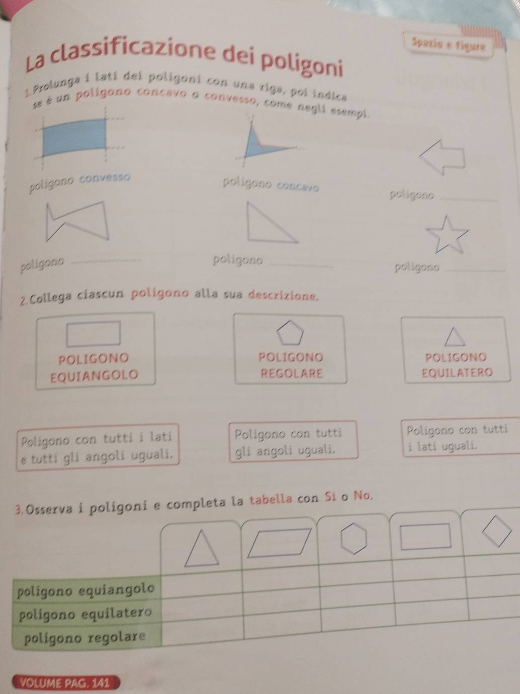 Spazio e figure 
La classificazione dei poligoni 
1Prolunga i latí dei poligoni con una riga, poi indica 
se é un polígono concavo o convesso, come negli esempi, 
poligono convesso 
polígono concavo 
poligono_ 
poligono 
_ 
poligono _poligono_ 
2.Collega ciascun polígono alla sua descrizione. 
POLIGONO POLIGONO POLIGONO 
EQUIANGOLO REGOLARE EQUILATERO 
Poligono con tutti i latí Poligono con tutti Poligono con tutti 
e tuttí glí angolí uguali. gli angoli uguali. i lati uguali. 
VOLUME PAG. 141