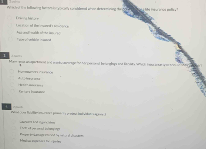 2 2 points
Which of the following factors is typically considered when determining the prenum for a life insurance policy?
Driving history
Location of the insured's residence
Age and health of the insured
Type of vehicle insured
3 2 points
Mary rents an apartment and wants coverage for her personal belongings and liability. Which insurance type should she cous
Homeowners insurance
Auto insurance
Health insurance
Renters insurance
4 2 points
What does liability insurance primarily protect individuals against?
Lawsuits and legal claims
Theft of personal belongings
Property damage caused by natural disasters
Medical expenses for injuries