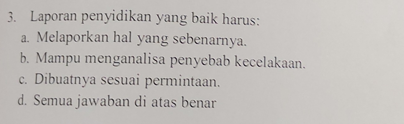 Laporan penyidikan yang baik harus:
a. Melaporkan hal yang sebenarnya.
b. Mampu menganalisa penyebab kecelakaan.
c. Dibuatnya sesuai permintaan.
d. Semua jawaban di atas benar