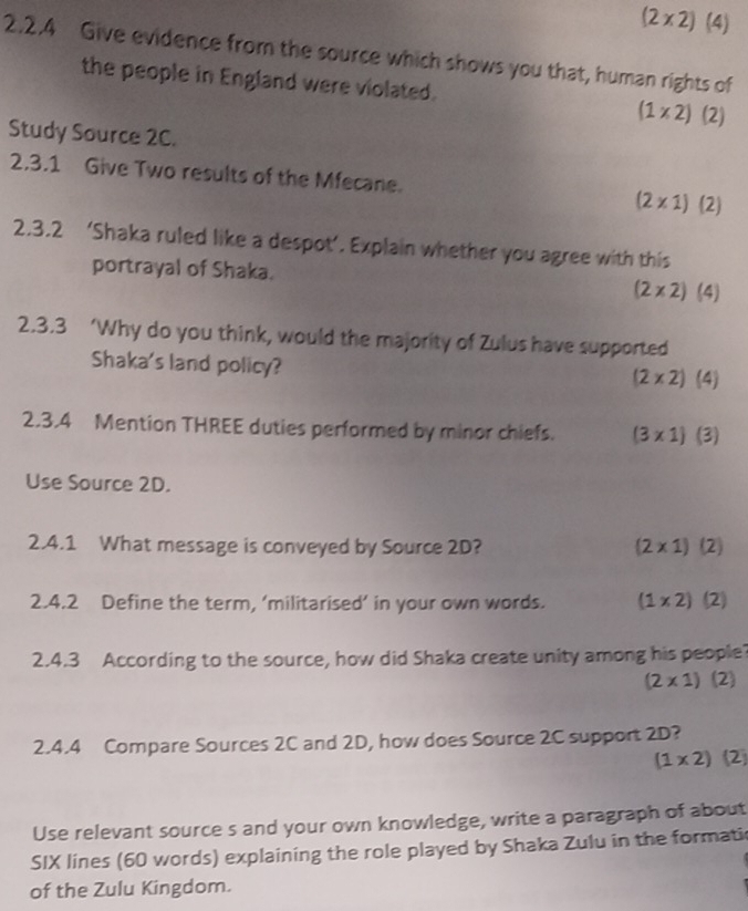 (2* 2) (4)
2.2.4 Give evidence from the source which shows you that, human rights of
the people in England were violated. (1* 2) (2
Study Source 2C.
2.3.1 Give Two results of the Mfecane.
(2* 1)(2)
2.3.2 ‘Shaka ruled like a despot’. Explain whether you agree with this
portrayal of Shaka. (2* 2) | . 4
2.3.3 ‘Why do you think, would the majority of Zulus have supported
Shaka's land policy?
(2* 2) (4)
2,3.4 Mention THREE duties performed by minor chiefs. (3* 1)(3)
Use Source 2D.
2.4.1 What message is conveyed by Source 2D? (2* 1)(2)
2.4.2 Define the term, ‘militarised’ in your own words. (1* 2)(2)
2.4.3 According to the source, how did Shaka create unity among his people?
(2* 1) (2)
2.4.4 Compare Sources 2C and 2D, how does Source 2C support 2D?
(1* 2)(2)
Use relevant source s and your own knowledge, write a paragraph of about
SIX lines (60 words) explaining the role played by Shaka Zulu in the formati
of the Zulu Kingdom.