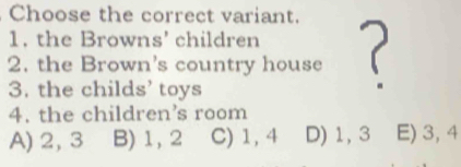 Choose the correct variant.
1. the Browns' children
2. the Brown's country house (
3. the childs’ toys
4. the children’s room
A) 2, 3 B) 1, 2 C) 1, 4 D) 1, 3 E) 3, 4