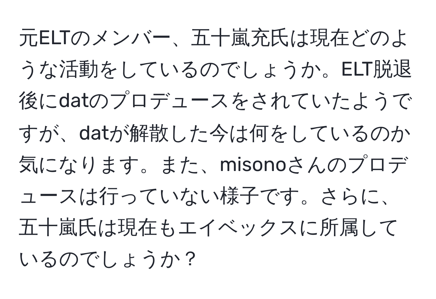 元ELTのメンバー、五十嵐充氏は現在どのような活動をしているのでしょうか。ELT脱退後にdatのプロデュースをされていたようですが、datが解散した今は何をしているのか気になります。また、misonoさんのプロデュースは行っていない様子です。さらに、五十嵐氏は現在もエイベックスに所属しているのでしょうか？