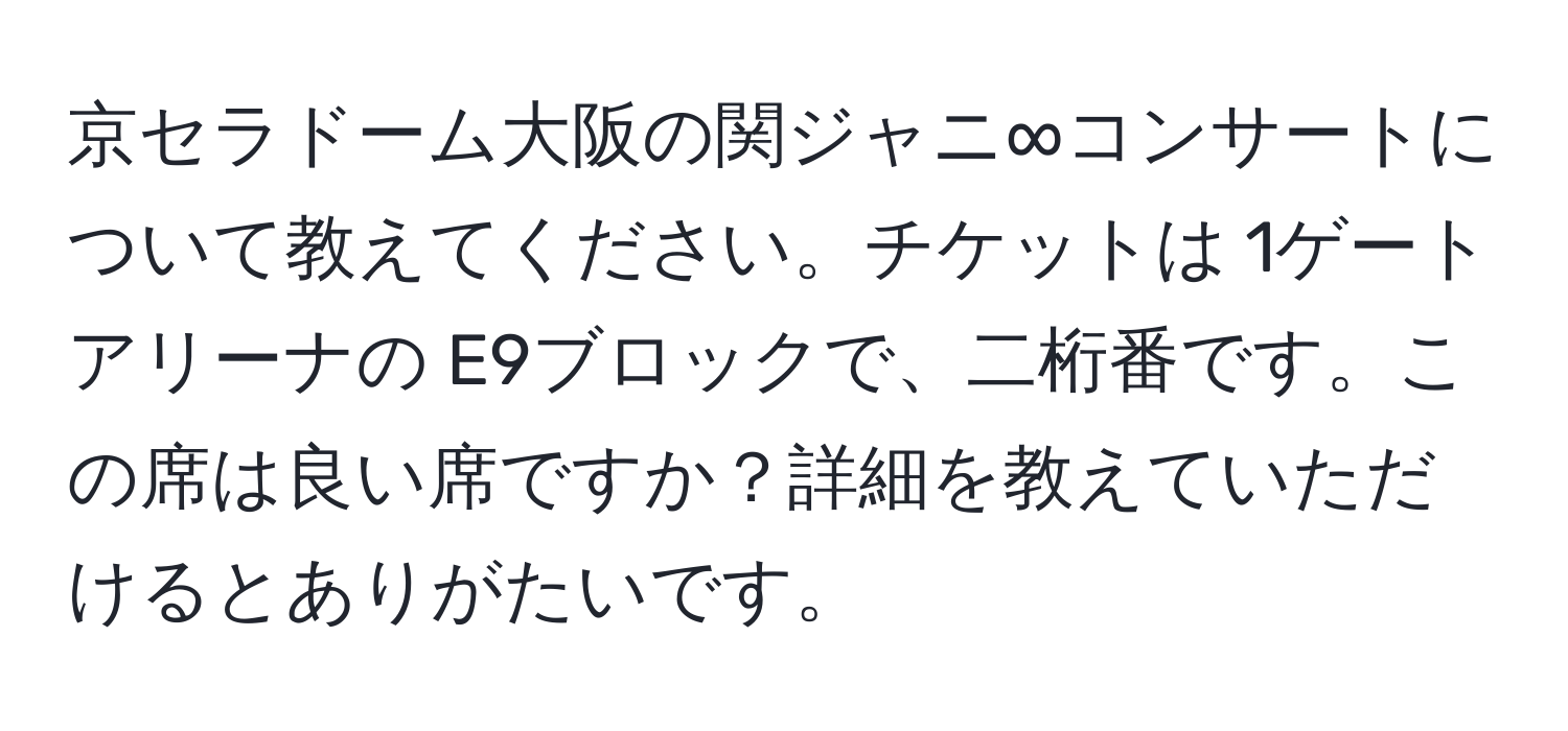 京セラドーム大阪の関ジャニ∞コンサートについて教えてください。チケットは 1ゲートアリーナの E9ブロックで、二桁番です。この席は良い席ですか？詳細を教えていただけるとありがたいです。