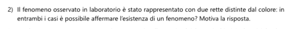 Il fenomeno osservato in laboratorio è stato rappresentato con due rette distinte dal colore: in 
entrambi i casi è possibile affermare l'esistenza di un fenomeno? Motiva la risposta.