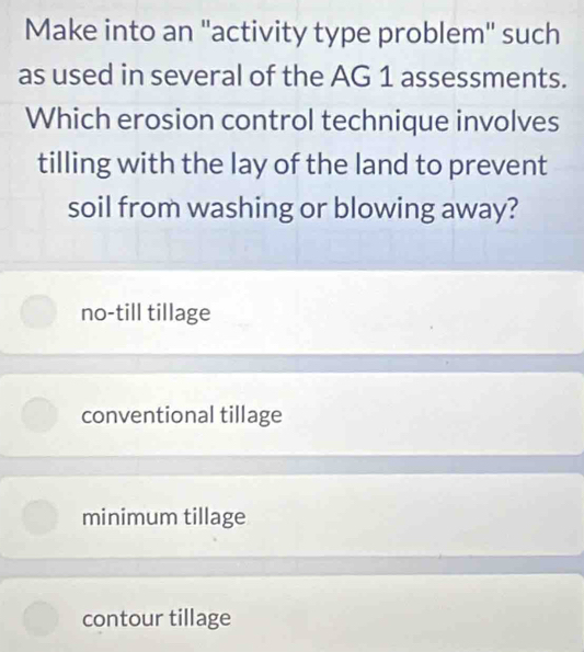 Make into an ''activity type problem'' such
as used in several of the AG 1 assessments.
Which erosion control technique involves
tilling with the lay of the land to prevent
soil from washing or blowing away?
no-till tillage
conventional tillage
minimum tillage
contour tillage