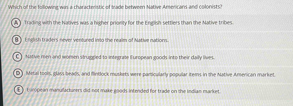 Which of the following was a characteristic of trade between Native Americans and colonists?
A) Trading with the Natives was a higher priority for the English settlers than the Natíve tribes.
B English traders never ventured into the realm of Native nations.
C ) Native men and women struggled to integrate European goods into their daily lives.
D Metal tools, glass beads, and flintlock muskets were particularly popular items in the Native American market.
E) European manufacturers did not make goods intended for trade on the Indian market.