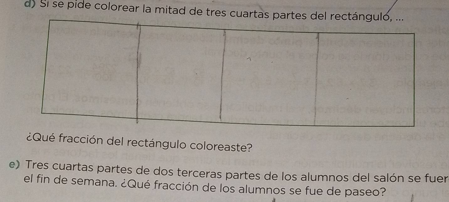 Si se pide colorear la mitad de tres cuartas parte 
¿Qué fracción del rectángulo coloreaste? 
e) Tres cuartas partes de dos terceras partes de los alumnos del salón se fuer 
el fin de semana. ¿Qué fracción de los alumnos se fue de paseo?