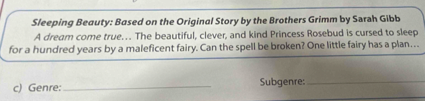 Sleeping Beauty: Based on the Original Story by the Brothers Grimm by Sarah Gibb 
A dream come true.. The beautiful, clever, and kind Princess Rosebud is cursed to sleep 
for a hundred years by a maleficent fairy. Can the spell be broken? One little fairy has a plan…. 
c) Genre: _Subgenre:_