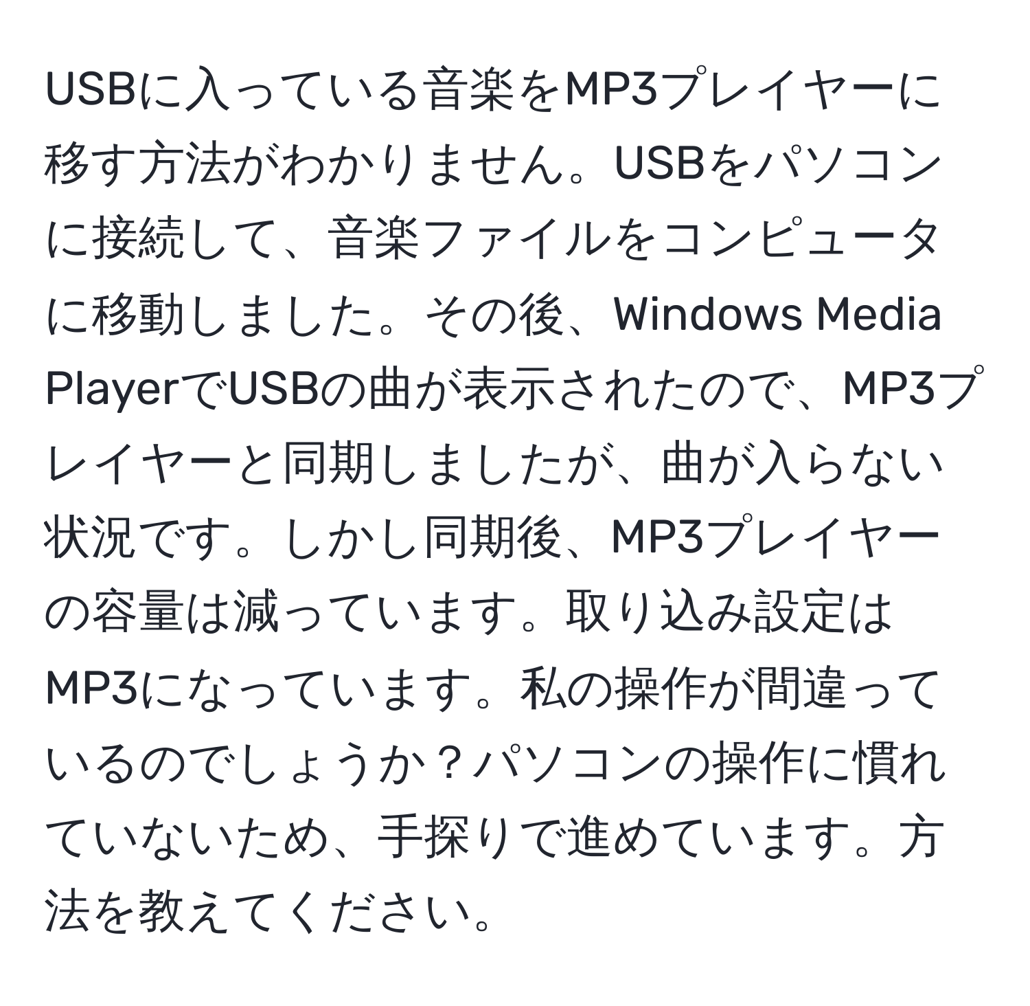 USBに入っている音楽をMP3プレイヤーに移す方法がわかりません。USBをパソコンに接続して、音楽ファイルをコンピュータに移動しました。その後、Windows Media PlayerでUSBの曲が表示されたので、MP3プレイヤーと同期しましたが、曲が入らない状況です。しかし同期後、MP3プレイヤーの容量は減っています。取り込み設定はMP3になっています。私の操作が間違っているのでしょうか？パソコンの操作に慣れていないため、手探りで進めています。方法を教えてください。