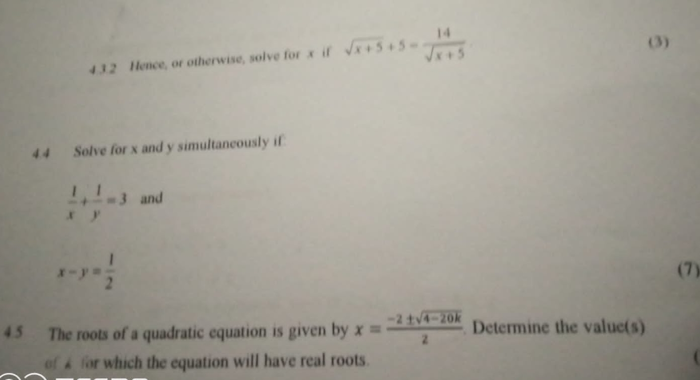 Hence, or otherwise, solve for x if sqrt(x+5)+5= 14/sqrt(x+5) 
(3) 
4.4 Solve for x and y simultaneously if
 1/x + 1/y =3 and
x-y= 1/2  (7) 
4.5 The roots of a quadratic equation is given by x= (-2± sqrt(4-20k))/2  Determine the value(s) 
of £ for which the equation will have real roots.