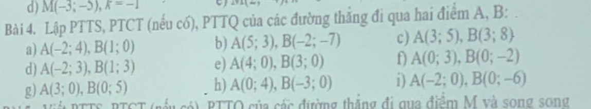 M(-3;-5), k=-1
Bài 4. Lập PTTS, PTCT (nếu có), PTTQ của các đường thắng đi qua hai điểm A, B : 
a) A(-2;4), B(1;0)
b) A(5;3), B(-2;-7) c) A(3;5), B(3;8)
d) A(-2;3), B(1;3) e) A(4;0), B(3;0)
f A(0;3), B(0;-2)
g) A(3;0), B(0;5)
h) A(0;4), B(-3;0) i) A(-2;0), B(0;-6)
PTTO của các đường thắng đi qua điểm M và song song