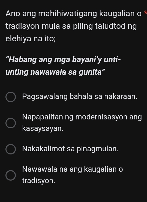 Ano ang mahihiwatigang kaugalian o *
tradisyon mula sa piling taludtod ng
elehiya na ito;
“Habang ang mga bayani’y unti-
unting nawawala sa gunita”
Pagsawalang bahala sa nakaraan.
Napapalitan ng modernisasyon ang
kasaysayan.
Nakakalimot sa pinagmulan.
Nawawala na ang kaugalian o
tradisyon.