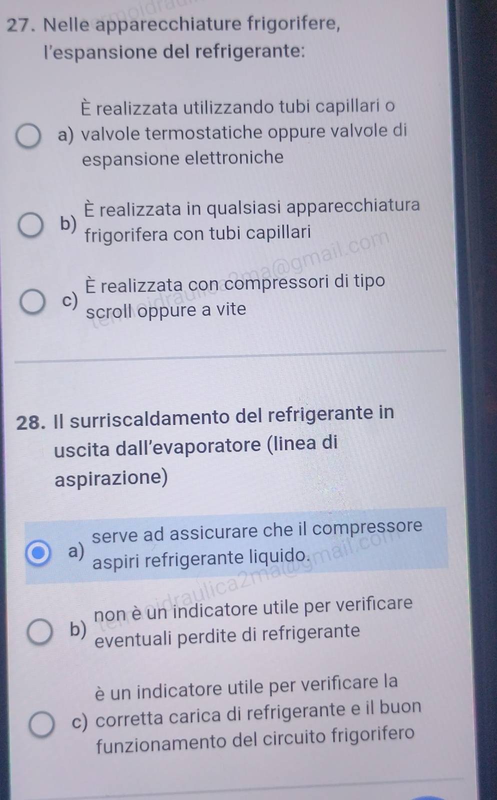 Nelle apparecchiature frigorifere,
l'espansione del refrigerante:
È realizzata utilizzando tubi capillari o
a) valvole termostatiche oppure valvole di
espansione elettroniche
È realizzata in qualsiasi apparecchiatura
b)
frigorifera con tubi capillari
È realizzata con compressori di tipo
c)
scroll oppure a vite
28. Il surriscaldamento del refrigerante in
uscita dall’evaporatore (linea di
aspirazione)
serve ad assicurare che il compressore
a)
aspiri refrigerante liquido.
non è un indicatore utile per verificare
b) eventuali perdite di refrigerante
è un indicatore utile per verificare la
c) corretta carica di refrigerante e il buon
funzionamento del circuito frigorifero