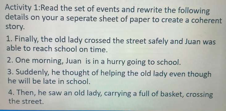 Activity 1:Read the set of events and rewrite the following 
details on your a seperate sheet of paper to create a coherent 
story. 
1. Finally, the old lady crossed the street safely and Juan was 
able to reach school on time. 
2. One morning, Juan is in a hurry going to school. 
3. Suddenly, he thought of helping the old lady even though 
he will be late in school. 
4. Then, he saw an old lady, carrying a full of basket, crossing 
the street.