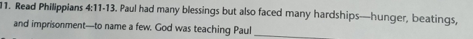 Read Philippians 4:11-13 . Paul had many blessings but also faced many hardships—hunger, beatings, 
and imprisonment—to name a few. God was teaching Paul_