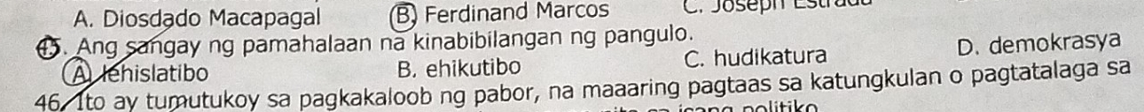 A. Diosdado Macapagal B) Ferdinand Marcos C. Joseph Estradl
. Ang sangay ng pamahalaan na kinabibilangan ng pangulo.
A lehislatibo B. ehikutibo C. hudikatura D. demokrasya
46. Ito ay tumutukoy sa pagkakaloob ng pabor, na maaaring pagtaas sa katungkulan o pagtatalaga sa