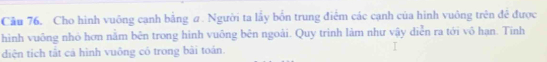 Cầu 76. Cho hình vuông cạnh bằng ư. Người ta lầy bốn trung điễm các cạnh của hình vuông trên đề được 
hình vuỡng nhỏ hơn nằm bên trong hình vuông bên ngoài. Quy trình làm như vậy diễn ra tới vô hạn. Tinh 
diện tích tắt cá hình vuông có trong bài toán.