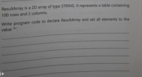 ResultArray is a 2D array of type STRING. It represents a table containing
100 rows and 2 columns. 
Write program code to declare ResultArray and set all elements to the 
_ 
value '*’. 
_ 
_ 
_ 
_ 
_