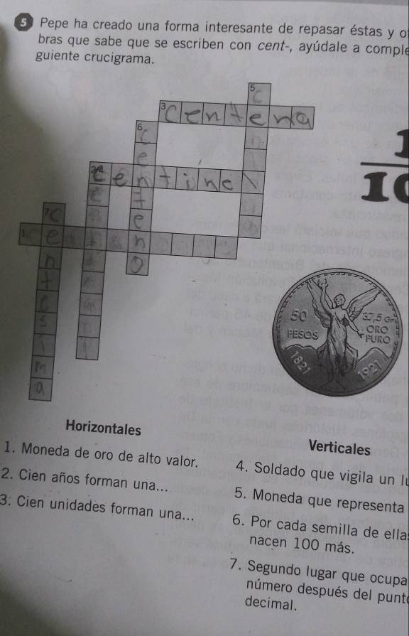 5º Pepe ha creado una forma interesante de repasar éstas y o
bras que sabe que se escriben con cent-, ayúdale a comple
guiente crucigrama.
 1/10 
Horizontales Verticales
1. Moneda de oro de alto valor. 4. Soldado que vigila un l
2. Cien años forman una... 5. Moneda que representa
3. Cien unidades forman una... 6. Por cada semilla de ella
nacen 100 más.
7. Segundo lugar que ocupa
número después del punte
decimal.