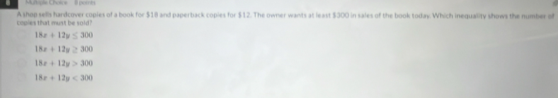 Muhiple Choice 8 points
A shop sells hardcover copies of a book for $18 and paperback copies for $12. The owner wants at least $300 in sales of the book today. Which inequality shows the number of
copies that must be sold?
18x+12y≤ 300
18x+12y≥ 300
18x+12y>300
18x+12y<300</tex>