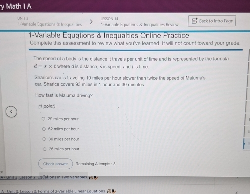 Math I A
UNIT 2 LESSON 14 Back to Intro Page
1-Variable Equations & Inequalities 1-Variable Equations & Inequalities Review
1-Variable Équations & Inequalties Online Practice
Complete this assessment to review what you've learned. It will not count toward your grade.
The speed of a body is the distance it travels per unit of time and is represented by the formula
d=s* t where d 'is distance, s is speed, and t is time.
Sharice's car is traveling 10 miles per hour slower than twice the speed of Maluma's
car. Sharice covers 93 miles in 1 hour and 30 minutes.
How fast is Maluma driving?
(1 point)
29 miles per hour
62 miles per hour
36 miles per hour
ID
26 miles per hour
Check answer Remaining Attempts : 3
* A -Unit 5, Lesson z: Eo fations in 1 w6 varabies 
1 A - Unit 3, Lesson 3: Forms of 2-Variable Linear Equations 2