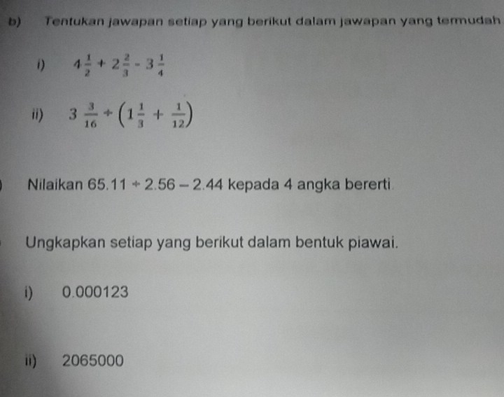 Tentukan jawapan setiap yang berikut dalam jawapan yang termudah 
i) 4 1/2 +2 2/3 -3 1/4 
ii) 3 3/16 / (1 1/3 + 1/12 )
Nilaikan 65.11+2.56-2.44 kepada 4 angka bererti 
Ungkapkan setiap yang berikut dalam bentuk piawai. 
i) 0.000123
ii) 2065000