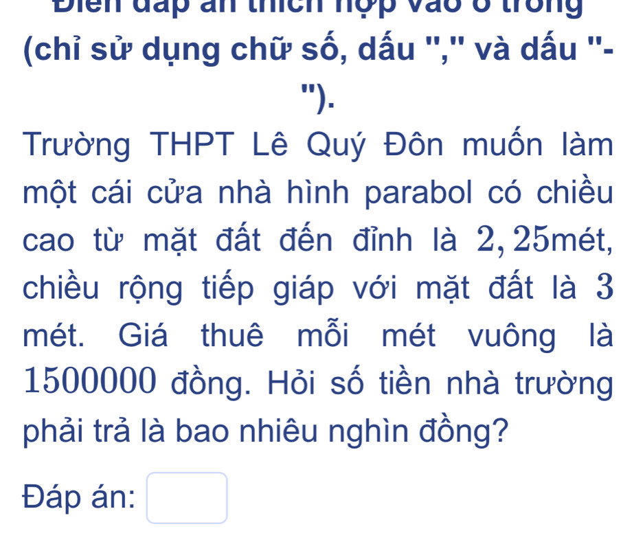 Điển đấp an thích hợp vào ở trong 
(chỉ sử dụng chữ số, dấu '','' và dấu ''- 
"). 
Trường THPT Lê Quý Đôn muốn làm 
một cái cửa nhà hình parabol có chiều 
cao từ mặt đất đến đỉnh là 2, 25mét, 
chiều rộng tiếp giáp với mặt đất là 3
mét. Giá thuê mỗi mét vuông là
1500000 đồng. Hỏi số tiền nhà trường 
phải trả là bao nhiêu nghìn đồng? 
Đáp án: □